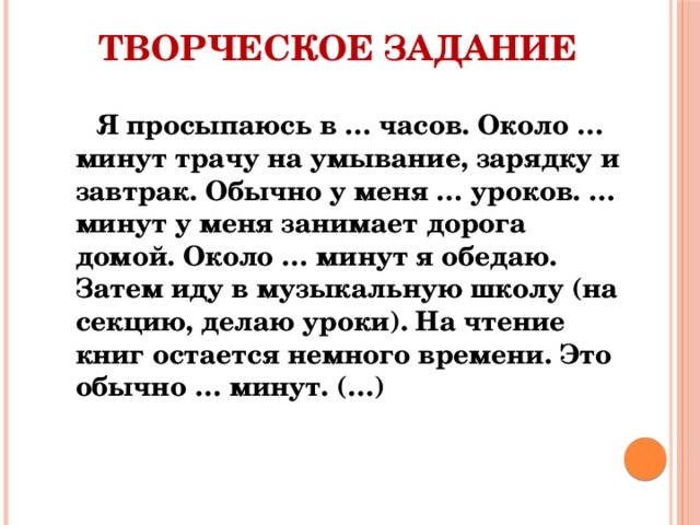 Творческое задание Я просыпаюсь в … часов. Около … минут трачу на умывание, зарядку и завтрак. Обычно у меня … уроков. … минут у меня занимает дорога домой. Около … минут я обедаю. Затем иду в музыкальную школу (на секцию, делаю уроки). На чтение книг остается немного времени. Это обычно … минут. (…) 