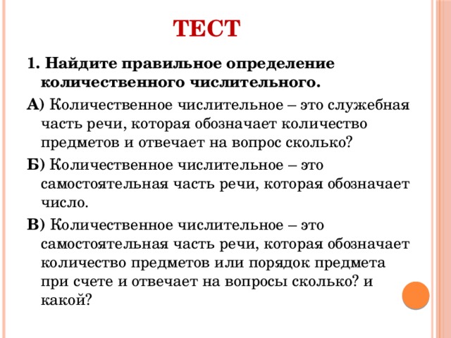 Тест 1. Найдите правильное определение количественного числительного. А) Количественное числительное – это служебная часть речи, которая обозначает количество предметов и отвечает на вопрос сколько? Б) Количественное числительное – это самостоятельная часть речи, которая обозначает число. В) Количественное числительное – это самостоятельная часть речи, которая обозначает количество предметов или порядок предмета при счете и отвечает на вопросы сколько? и какой? 