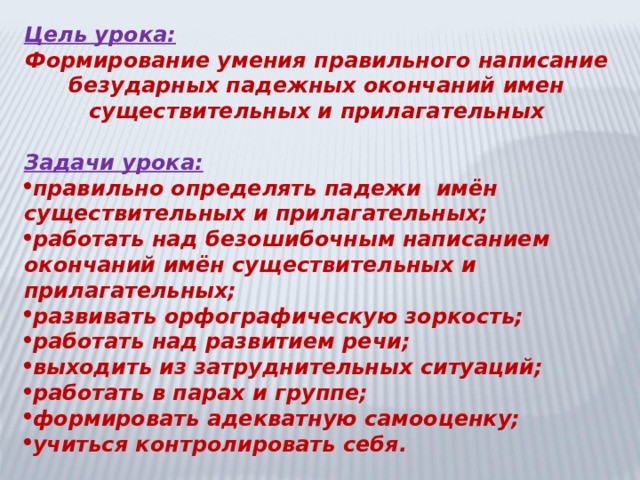 Цель урока: Формирование умения правильного написание безударных падежных окончаний имен существительных и прилагательных  Задачи урока: правильно определять падежи имён существительных и прилагательных; работать над безошибочным написанием окончаний имён существительных и прилагательных; развивать орфографическую зоркость; работать над развитием речи; выходить из затруднительных ситуаций; работать в парах и группе; формировать адекватную самооценку; учиться контролировать себя.  