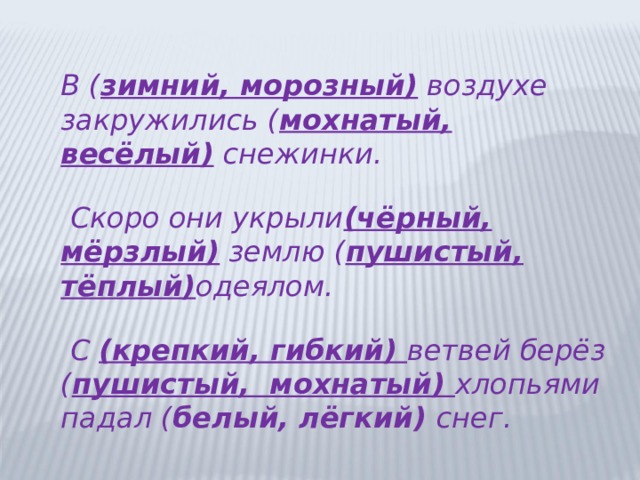 В ( зимний, морозный) воздухе закружились ( мохнатый, весёлый) снежинки.  Скоро они укрыли (чёрный, мёрзлый) землю ( пушистый, тёплый) одеялом.  С (крепкий, гибкий) ветвей берёз ( пушистый, мохнатый) хлопьями падал ( белый, лёгкий) снег. 