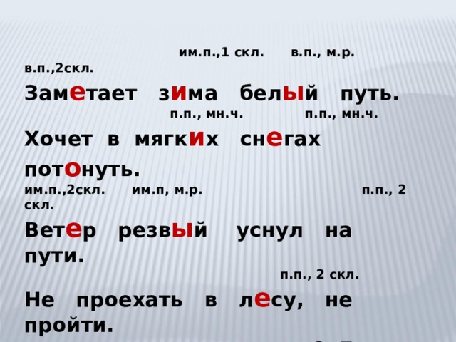  им.п.,1 скл. в.п., м.р. в.п.,2скл. Зам е тает з и ма бел ы й путь.  п.п., мн.ч. п.п., мн.ч. Хочет в мягк и х сн е гах пот о нуть. им.п.,2скл. им.п, м.р. п.п., 2 скл. Вет е р резв ы й уснул на пути.  п.п., 2 скл. Не проехать в л е су, не пройти. С. Есенин 