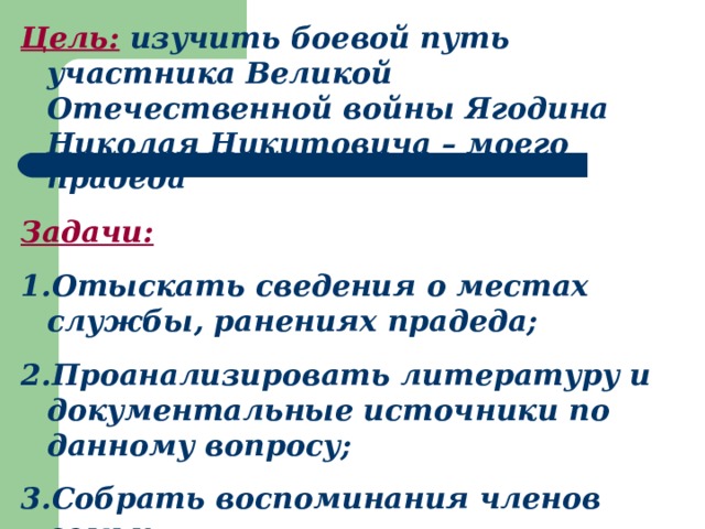 Цель: изучить боевой путь участника Великой Отечественной войны Ягодина Николая Никитовича – моего прадеда Задачи: Отыскать сведения о местах службы, ранениях прадеда; Проанализировать литературу и документальные источники по данному вопросу; Собрать воспоминания членов семьи 