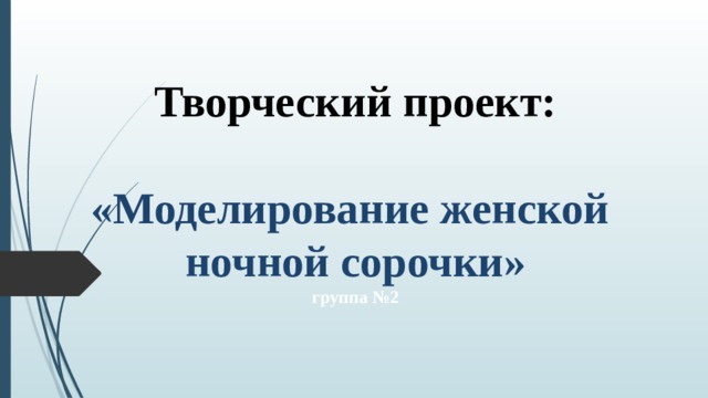Творческий проект:    «Моделирование женской  ночной сорочки»  группа №2 