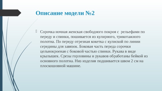 Описание модели №2 Сорочка ночная женская свободного покроя с рельефами по переду и спинки, пошивается из кулирного, трикотажного полотна. По переду отрезная кокетка с кулиской по линии середины для завязок. Боковая часть переда сорочки цельнокроеная с боковой частью спинки. Рукава в виде крылышек. Срезы горловины и рукавов обработаны бейкой из основного полотна. Низ изделия подшивается швом 2 см на плоскошовной машине. 