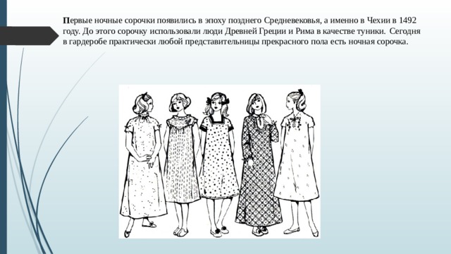 П ервые ночные сорочки появились в эпоху позднего Средневековья, а именно в Чехии в 1492 году. До этого сорочку использовали люди Древней Греции и Рима в качестве туники.  Сегодня в гардеробе практически любой представительницы прекрасного пола есть ночная сорочка.    