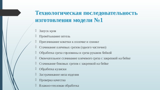 Технологическая последовательность изготовления модели №1 Запуск кроя Промётывание петель Притачивание кокетки к полочке и спинке Стачивание плечевых срезов (одного частично) Обработка среза горловины и среза рукавов бейкой Окончательное стачивание плечевого среза с закрепкой на бейке Стачивание боковых срезов с закрепкой на бейке Обработка кулиски Застрачивание низа изделия Проверка качества Влажно-тепловая обработка 