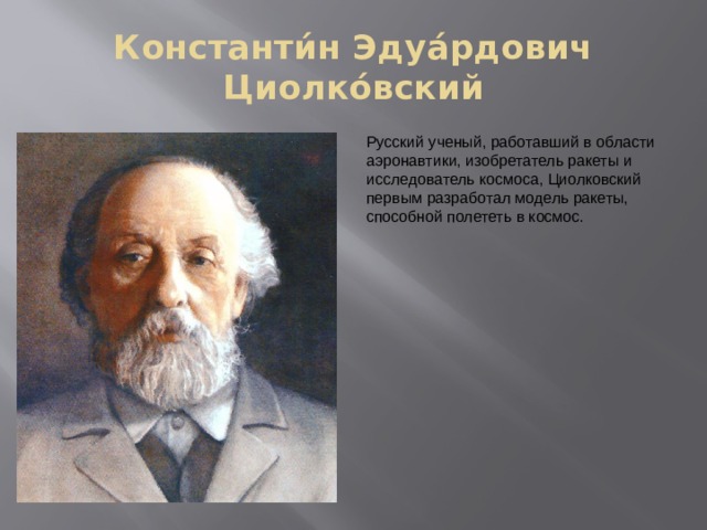 Константи́н Эдуа́рдович Циолко́вский Русский ученый, работавший в области аэронавтики, изобретатель ракеты и исследователь космоса, Циолковский первым разработал модель ракеты, способной полететь в космос. 