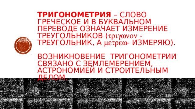 Тригонометрия – слово греческое и в буквальном переводе означает измерение треугольников (  - треугольник, а  - измеряю).   Возникновение тригонометрии связано с землемерением, астрономией и строительным делом.   