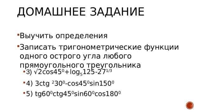 Домашнее задание Выучить определения Записать тригонометрические функции одного острого угла любого прямоугольного треугольника 3) √2cos45 0 +log 5 125-27 1/3 4) 3ctg 2 30 0 -cos45 0 sin150 0 5) tg60 0 ctg45 0 sin60 0 cos180 0 