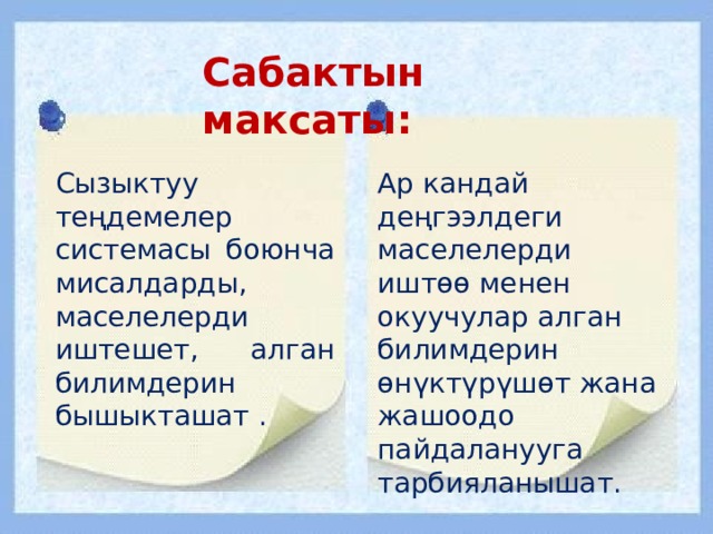Сабактын максаты: Сызыктуу теңдемелер системасы боюнча мисалдарды, маселелерди иштешет, алган билимдерин бышыкташат . Ар кандай деңгээлдеги маселелерди иштөө менен окуучулар алган билимдерин өнүктүрүшөт жана жашоодо пайдаланууга тарбияланышат. 