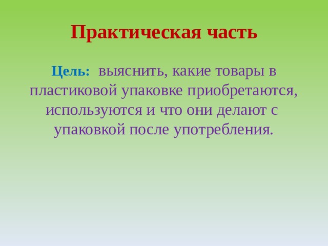 Практическая часть Цель:     выяснить, какие товары в пластиковой упаковке приобретаются, используются и что они делают с упаковкой после употребления. 