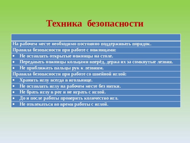  Техника безопасности На рабочем месте необходимо постоянно поддерживать порядок. Правила безопасности при работе с ножницами: Не оставлять открытые ножницы на столе. Передавать ножницы кольцами вперёд, держа их за сомкнутые лезвия. Не приближать пальцы рук к лезвиям. Правила безопасности при работе со швейной иглой: Хранить иглу всегда в игольнице. Не оставлять иглу на рабочем месте без нитки. Не брать иглу в рот и не играть с иглой. До и после работы проверить количество игл. Не отвлекаться во время работы с иглой. 