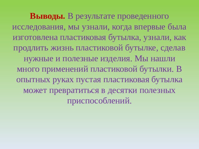 Выводы.  В результате проведенного исследования, мы узнали, когда впервые была изготовлена пластиковая бутылка, узнали, как продлить жизнь пластиковой бутылке, сделав нужные и полезные изделия. Мы нашли много применений пластиковой бутылки. В опытных руках пустая пластиковая бутылка может превратиться в десятки полезных приспособлений.   