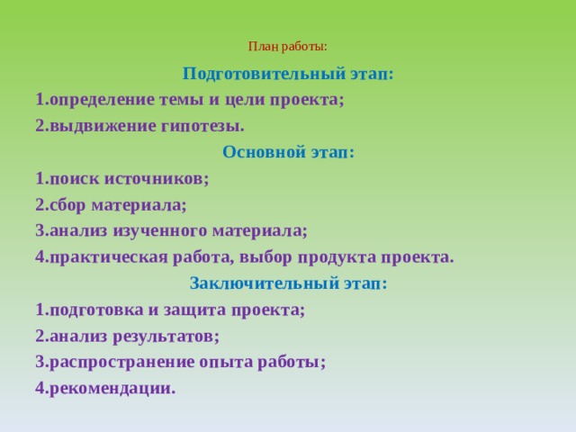  План работы:    Подготовительный этап: 1.определение темы и цели проекта; 2.выдвижение гипотезы. Основной этап: 1.поиск источников; 2.сбор материала; 3.анализ изученного материала; 4.практическая работа, выбор продукта проекта. Заключительный этап: 1.подготовка и защита проекта; 2.анализ результатов; 3.распространение опыта работы; 4.рекомендации. 