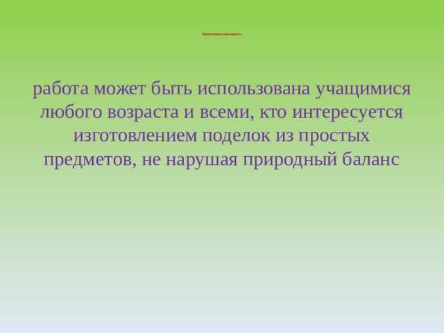     Практическая значимость:      работа может быть использована  учащимися любого возраста и всеми, кто интересуется изготовлением поделок из простых предметов, не нарушая природный баланс 