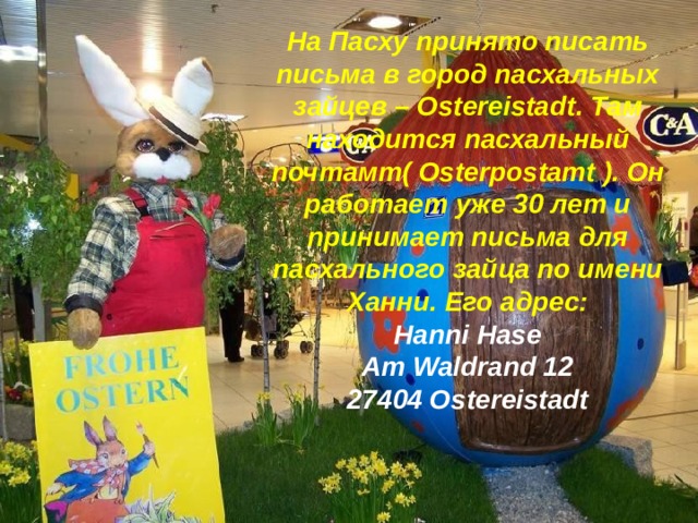 На Пасху принято писать письма в город пасхальных зайцев – Ostereistadt . Там находится пасхальный почтамт( Osterpostamt ). Он работает уже 30 лет и принимает письма для пасхального зайца по имени Ханни. Его адрес: Hanni Hase Am Waldrand 12 27404 Ostereistadt 