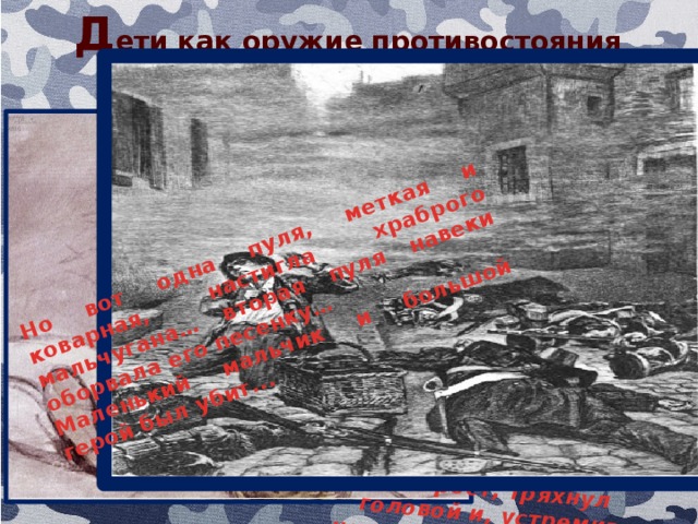 Д ети как оружие противостояния ...В то мгновение, когда Гаврош очищал патронташ лежащего у тумбы убитого сержанта, в труп попала пуля. – Что за чёрт! – воскликнул Гаврош. – Моих покойников убивают!.. Вторая пуля выбила искры из мостовой подле него, а третья опрокинула его корзинку. Гаврош огляделся и увидел, что стреляют с перекрёстка. Он встал, выпрямился во весь рост, тряхнул головой и, устремив насмешливый взгляд на стрелявших в него солдат, весело и задорно запел песенку… Но вот одна пуля, меткая и коварная, настигла храброго мальчугана… вторая пуля навеки оборвала его песенку… Маленький мальчик и большой герой был убит... 