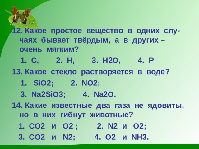 12. Какое простое вещество в одних слу-чаях бывает твёрдым, а в других – очень мягким?  1. С, 2. Н, 3. Н2О, 4. Р 13. Какое стекло растворяется в воде?  1. SiO 2 ; 2. NO2;  3. Na2SiO3; 4. Na2O . 14. Какие известные два газа не ядовиты, но в них гибнут животные?  1. CO2 и O2 ; 2. N2 и O2;  3. CO2 и N2; 4. O2 и NH3 . 