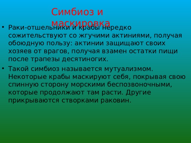Симбиоз и маскировка Раки-отшельники и крабы нередко сожительствуют со жгучими актиниями, получая обоюдную пользу: актинии защищают своих хозяев от врагов, получая взамен остатки пищи после трапезы десятиногих. Такой симбиоз называется мутуализмом. Некоторые крабы маскируют себя, покрывая свою спинную сторону морскими беспозвоночными, которые продолжают там расти. Другие прикрываются створками раковин. 