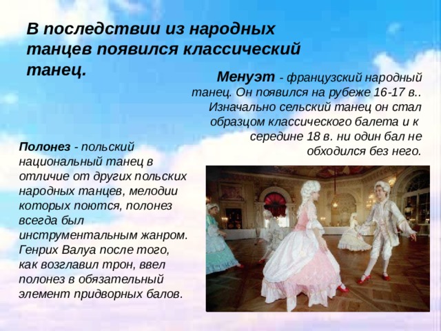 В последствии из народных танцев появился классический танец.   Менуэт - французский народный танец. Он появился на рубеже 16-17 в.. Изначально сельский танец он стал образцом классического балета и к  середине 18 в. ни один бал не обходился без него. Полонез - польский национальный танец в отличие от других польских народных танцев, мелодии которых поются, полонез всегда был инструментальным жанром. Генрих Валуа после того, как возглавил трон, ввел полонез в обязательный элемент придворных балов.  