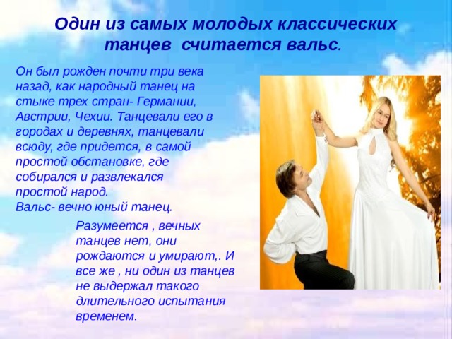 Один из самых молодых классических танцев  считается вальс .   Он был рожден почти три века назад, как народный танец на стыке трех стран- Германии, Австрии, Чехии. Танцевали его в городах и деревнях, танцевали всюду, где придется, в самой простой обстановке, где собирался и развлекался простой народ. Вальс- вечно юный танец. Разумеется , вечных танцев нет, они рождаются и умирают,. И все же , ни один из танцев не выдержал такого длительного испытания временем. 