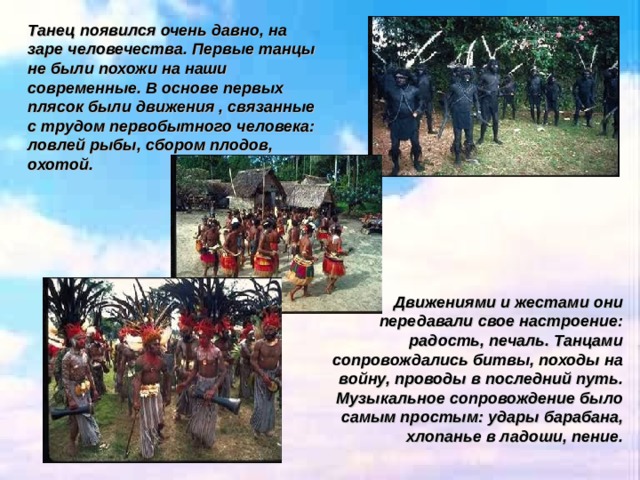 Танец появился очень давно, на заре человечества. Первые танцы не были похожи на наши современные. В основе первых плясок были движения , связанные с трудом первобытного человека: ловлей рыбы, сбором плодов, охотой. Движениями и жестами они передавали свое настроение: радость, печаль. Танцами сопровождались битвы, походы на войну, проводы в последний путь. Музыкальное сопровождение было самым простым: удары барабана, хлопанье в ладоши, пение. 