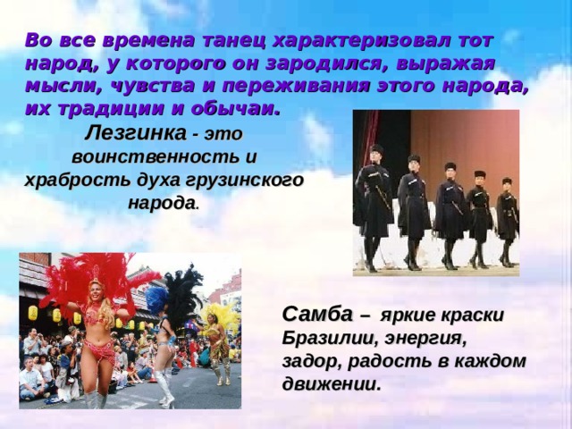 Во все времена танец характеризовал тот народ, у которого он зародился, выражая мысли, чувства и переживания этого народа, их традиции и обычаи. Лезгинка - это воинственность и храбрость духа грузинского народа . Самба – яркие краски Бразилии, энергия, задор, радость в каждом движении. 