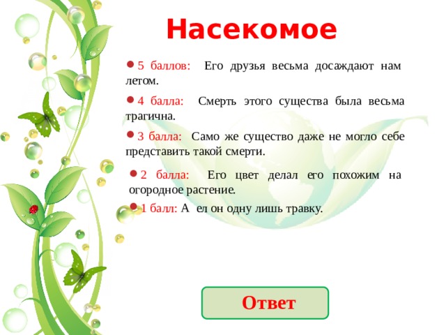 Насекомое 5 баллов: Его друзья весьма досаждают нам летом. 4 балла: Смерть этого существа была весьма трагична. 3 балла: Само же существо даже не могло себе представить такой смерти. 2 балла: Его цвет делал его похожим на огородное растение. 1 балл: А ел он одну лишь травку. Ответ 
