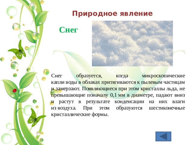 Природное явление Снег  Снег образуется, когда микроскопические капли воды в облаках притягиваются к пылевым частицам и замерзают. Появляющиеся при этом кристаллы льда, не превышающие поначалу 0,1 мм в диаметре, падают вниз и растут в результате конденсации на них влаги из воздуха. При этом образуются шестиконечные кристаллические формы. 
