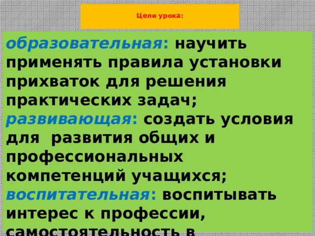  Цели урока:   образовательная :  научить применять правила установки прихваток для решения практических задач;  развивающая :  создать условия для развития общих и профессиональных компетенций учащихся;  воспитательная :  воспитывать интерес к профессии, самостоятельность в выполнении заданий, способность к сотрудничеству и взаимопомощи. 