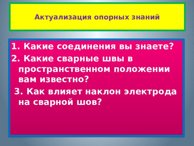  Актуализация опорных знаний   1. Какие соединения вы знаете? 2. Какие сварные швы в пространственном положении вам известно?   3. Как влияет наклон электрода на сварной шов? 