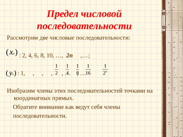 Предел числовой последовательности Рассмотрим две числовые последовательности:  : 2, 4, 6, 8, 10, …, 2п ,…;  : 1, , , , , … , … Изобразим члены этих последовательностей точками на координатных прямых.  Обратите внимание как ведут себя члены  последовательности. 