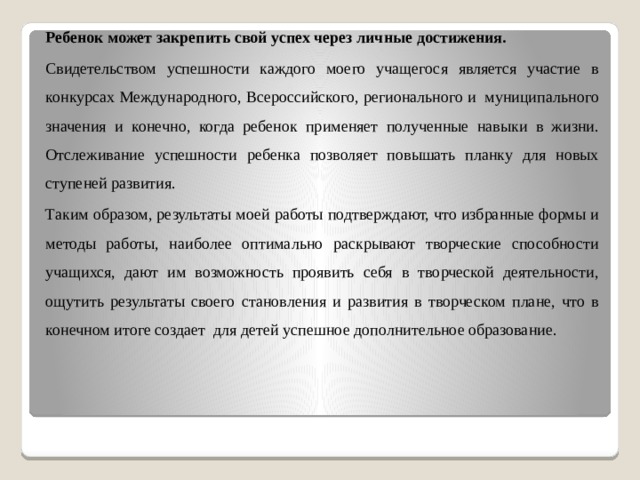 Ребенок может закрепить свой успех через личные достижения. Свидетельством успешности каждого моего учащегося является участие в конкурсах Международного, Всероссийского, регионального и муниципального значения и конечно, когда ребенок применяет полученные навыки в жизни. Отслеживание успешности ребенка позволяет повышать планку для новых ступеней развития. Таким образом, результаты моей работы подтверждают, что избранные формы и методы работы, наиболее оптимально раскрывают творческие способности учащихся, дают им возможность проявить себя в творческой деятельности, ощутить результаты своего становления и развития в творческом плане, что в конечном итоге создает для детей успешное дополнительное образование. 