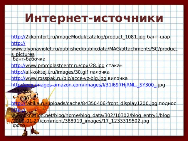 Интернет-источники http:// 2kkomfort.ru/imageModul/catalog/product_1081.jpg бант-шар http:// www.alyonaviolet.ru/published/publicdata/MAG/attachments/SC/products_pictures бант-бабочка http:// www.promplastcentr.ru/cpx/28.jpg стакан http:// all-koktejli.ru/images/30.gif палочка http:// www.rosspak.ru/pic/acce-vz-big.jpg вилочка http://ecx.images-amazon.com/images/I/31I697HjRNL._SY300_. jpg стакан  с чаем http:// fabika.ru/uploads/cache/84350406-front_display1200.jpg поднос http:// www.oknation.net/blog/home/blog_data/302/10302/blog_entry1/blog/2009-01-27/comment/388919_images/17_1233319502.jpg фото 