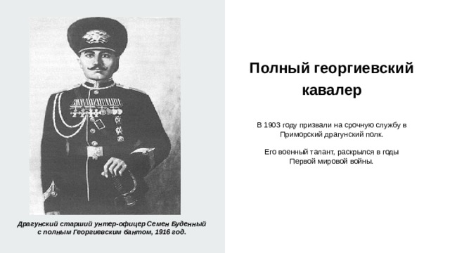 Полный георгиевский кавалер   В 1903 году призвали на срочную службу в Приморский драгунский полк. Его военный талант, раскрылся в годы Первой мировой войны. Драгунский старший унтер-офицер Семен Буденный с полным Георгиевским бантом, 1916 год. 