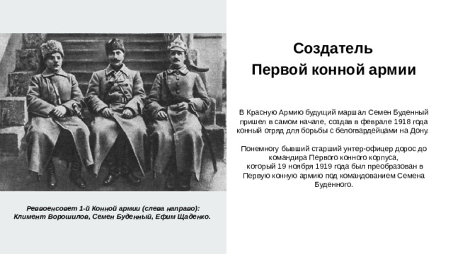  Создатель  Первой конной армии   В Красную Армию будущий маршал Семен Буденный пришел в самом начале, создав в феврале 1918 года конный отряд для борьбы с белогвардейцами на Дону. Понемногу бывший старший унтер-офицер дорос до командира Первого конного корпуса,  который 19 ноября 1919 года был преобразован в Первую конную армию под командованием Семена Буденного. Реввоенсовет 1-й Конной армии (слева направо): Климент Ворошилов, Семен Буденный, Ефим Щаденко. 