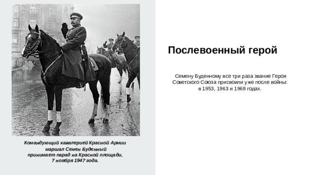  Послевоенный герой   Семену Буденному все три раза звание Героя Советского Союза присвоили уже после войны: в 1953, 1963 и 1968 годах. Командующий кавалерией Красной Армии маршал Семен Буденный принимает парад на Красной площади, 7 ноября 1947 года. 