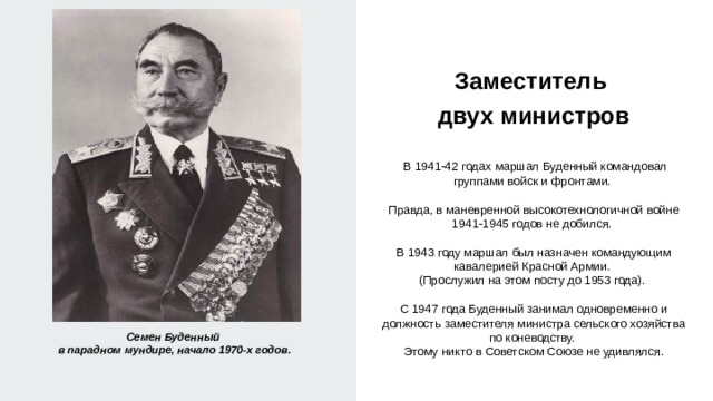 Заместитель  двух министров    В 1941-42 годах маршал Буденный командовал группами войск и фронтами. Правда, в маневренной высокотехнологичной войне 1941-1945 годов не добился. В 1943 году маршал был назначен командующим кавалерией Красной Армии. (Прослужил на этом посту до 1953 года). С 1947 года Буденный занимал одновременно и должность заместителя министра сельского хозяйства по коневодству. Этому никто в Советском Союзе не удивлялся. Семен Буденный в парадном мундире, начало 1970-х годов. 