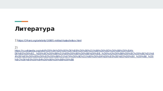 Литература 1) https://24smi.org/celebrity/16905-mikhail-kalashnikov.html 2) https://ru.wikipedia.org/wiki/%D0%9A%D0%B0%D0%BB%D0%B0%D1%88%D0%BD%D0%B8%D0%BA%D0%BE%D0%B2,_%D0%9C%D0%B8%D1%85%D0%B0%D0%B8%D0%BB_%D0%A2%D0%B8%D0%BC%D0%BE%D1%84%D0%B5%D0%B5%D0%B2%D0%B8%D1%87#%D0%9E%D1%80%D0%B4%D0%B5%D0%BD%D0%B0_%D0%B8_%D0%BC%D0%B5%D0%B4%D0%B0%D0%BB%D0%B8 