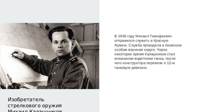 В 1938 году Михаил Тимофеевич отправился служить в Красную Армию. Служба проходила в Киевском особом военном округе. Через некоторое время Калашников стал механиком-водителем танка, после чего конструктора перевели в 12-ю танковую дивизию. Изобретатель стрелкового оружия Михаил Калашников 