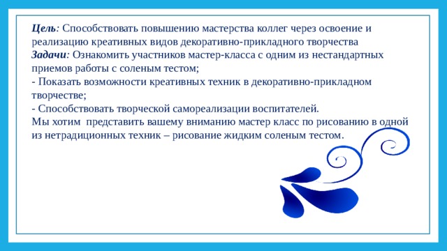 Цель : Способствовать повышению мастерства коллег через освоение и реализацию креативных видов декоративно-прикладного творчества Задачи : Ознакомить участников мастер-класса с одним из нестандартных приемов работы с соленым тестом; - Показать возможности креативных техник в декоративно-прикладном творчестве; - Способствовать творческой самореализации воспитателей. Мы хотим представить вашему вниманию мастер класс по рисованию в одной из нетрадиционных техник – рисование жидким соленым тестом.   