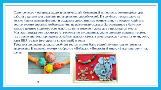 Соленое тесто - материал экологически-чистый, безвредный и, поэтому, рекомендован для работы с детьми для развития их творческих способностей. Из солёного теста можно не только лепить разные фигурки и создавать декоративные композиции, но жидким солёным тестом можно рисовать любые картины на различные сюжеты. Заготовленное в баночках жидкое цветное соленое тесто можно хранить неделю и даже две в прохладном месте. Мы вам предлагаем рассмотреть технологию рисования жидким цветным соленым тестом, где вместо кисточки применяется чайная ложка и стека, а вместо красок - смесь из муки, соли, клея ПВА, гуаши (или других красителей) и воды. Тематика рисования жидким солёным тестом может быть разной, нужно только проявить творчество. Например, можно изобразить «Пейзаж», «Подводный мир», «Букет цветов» и так далее.  