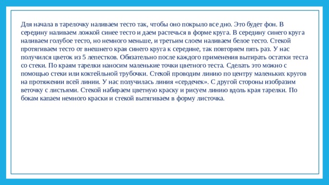 Для начала в тарелочку наливаем тесто так, чтобы оно покрыло все дно. Это будет фон. В середину наливаем ложкой синее тесто и даем растечься в форме круга. В середину синего круга наливаем голубое тесто, но немного меньше, и третьим слоем наливаем белое тесто. Стекой протягиваем тесто от внешнего края синего круга к середине, так повторяем пять раз. У нас получился цветок из 5 лепестков. Обязательно после каждого применения вытирать остатки теста со стеки. По краям тарелки наносим маленькие точки цветного теста. Сделать это можно с помощью стеки или коктейльной трубочки. Стекой проводим линию по центру маленьких кругов на протяжении всей линии. У нас получилась линия «сердечек». С другой стороны изобразим веточку с листьями. Стекой набираем цветную краску и рисуем линию вдоль края тарелки. По бокам капаем немного краски и стекой вытягиваем в форму листочка. 