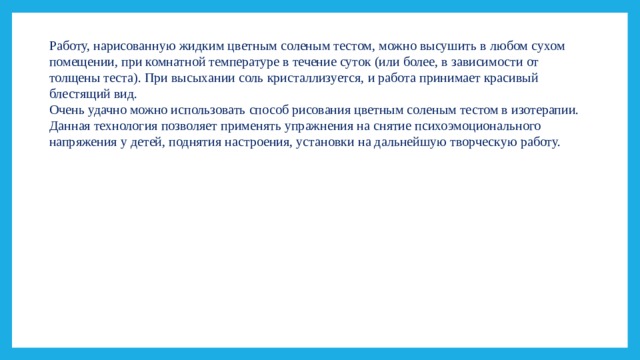 Работу, нарисованную жидким цветным соленым тестом, можно высушить в любом сухом помещении, при комнатной температуре в течение суток (или более, в зависимости от толщены теста). При высыхании соль кристаллизуется, и работа принимает красивый блестящий вид. Очень удачно можно использовать способ рисования цветным соленым тестом в изотерапии. Данная технология позволяет применять упражнения на снятие психоэмоционального напряжения у детей, поднятия настроения, установки на дальнейшую творческую работу. 