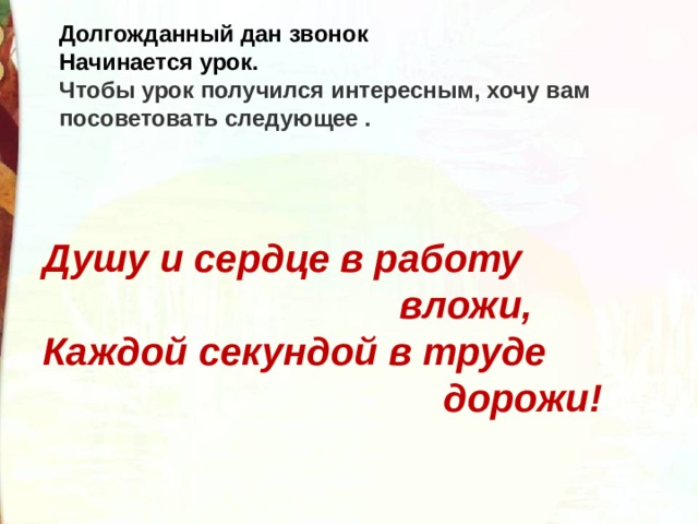 Долгожданный дан звонок  Начинается урок. Чтобы урок получился интересным, хочу вам посоветовать следующее . Душу и сердце в работу  вложи,  Каждой секундой в труде  дорожи! 