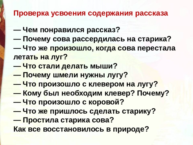 Проверка усвоения содержания рассказа  — Чем понравился рассказ?   — Почему сова рассердилась на старика?   — Что же произошло, когда сова перестала летать на луг?   — Что стали делать мыши?   — Почему шмели нужны лугу?   — Что произошло с клевером на лугу?   — Кому был необходим клевер? Почему?   — Что произошло с коровой?   — Что же пришлось сделать старику?   — Простила старика сова?   Как все восстановилось в природе?  