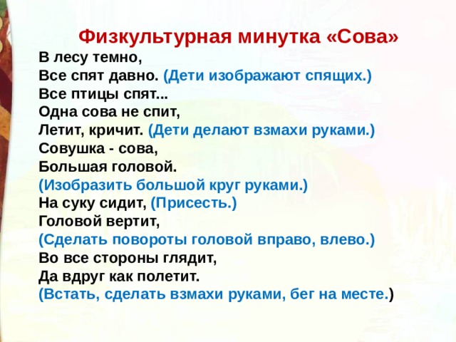 Физкультурная минутка «Сова» В лесу темно,  Все спят давно. (Дети изображают спящих.)  Все птицы спят...  Одна сова не спит,  Летит, кричит. (Дети делают взмахи руками.)  Совушка - сова,  Большая головой. (Изобразить большой круг руками.)  На суку сидит, (Присесть.)  Головой вертит, (Сделать повороты головой вправо, влево.)  Во все стороны глядит,  Да вдруг как полетит. (Встать, сделать взмахи руками, бег на месте. ) 