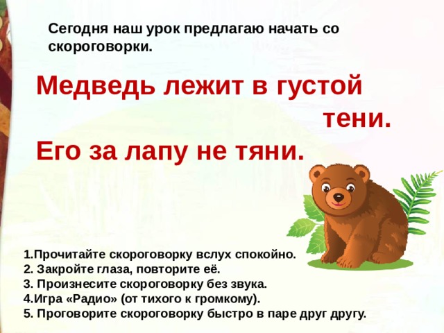 Сегодня наш урок предлагаю начать со скороговорки. Медведь лежит в густой  тени. Его за лапу не тяни. 1.Прочитайте скороговорку вслух спокойно. 2. Закройте глаза, повторите её. 3. Произнесите скороговорку без звука. 4.Игра «Радио» (от тихого к громкому). 5. Проговорите скороговорку быстро в паре друг другу. 