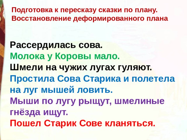 Подготовка к пересказу сказки по плану. Восстановление деформированного плана Рассердилась сова. Молока у Коровы мало. Шмели на чужих лугах гуляют. Простила Сова Старика и полетела на луг мышей ловить. Мыши по лугу рыщут, шмелиные гнёзда ищут. Пошел Старик Сове кланяться. 