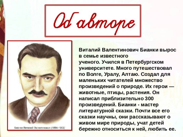 Виталий Валентинович Бианки вырос в семье известного ученого. Учился в Петербургском университете. Много путешествовал по Волге, Уралу, Алтаю. Создал для маленьких читателей множество произведений о природе. Их герои — животные, птицы, растения. Он написал приблизительно 300 произведений. Бианки - мастер литературной сказки. Почти все его сказки научны, они рассказывают о живом мире природы, учат детей бережно относиться к ней, любить ее. 